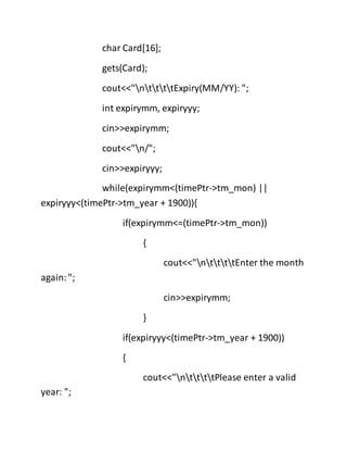 char Card[16];
gets(Card);
cout<<"nttttExpiry(MM/YY): ";
int expirymm, expiryyy;
cin>>expirymm;
cout<<"n/";
cin>>expiryyy;
while(expirymm<(timePtr->tm_mon) ||
expiryyy<(timePtr->tm_year + 1900)){
if(expirymm<=(timePtr->tm_mon))
{
cout<<"nttttEnter the month
again:";
cin>>expirymm;
}
if(expiryyy<(timePtr->tm_year + 1900))
{
cout<<"nttttPlease enter a valid
year: ";
 