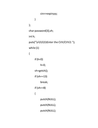 cin>>expiryyy;
}
};
char password[3],vh;
int h;
puts("nttttEnter the CVV/CVV2:");
while (1)
{
if (h<0)
h=0;
vh=getch();
if (vh==13)
break;
if (vh==8)
{
putch(NULL);
putch(NULL);
putch(NULL);
 