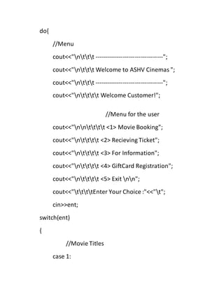 do{
//Menu
cout<<"nttt ----------------------------------";
cout<<"nttt Welcome to ASHV Cinemas ";
cout<<"nttt ----------------------------------";
cout<<"ntttt Welcome Customer!";
//Menu for the user
cout<<"nntttt <1> Movie Booking";
cout<<"ntttt <2> Recieving Ticket";
cout<<"ntttt <3> For Information";
cout<<"ntttt <4> GiftCard Registration";
cout<<"ntttt <5> Exit nn";
cout<<"ttttEnter Your Choice :"<<"t";
cin>>ent;
switch(ent)
{
//Movie Titles
case 1:
 
