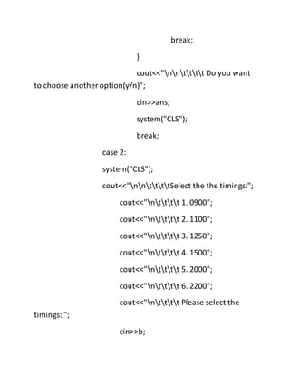 break;
}
cout<<"nntttt Do you want
to choose another option(y/n)";
cin>>ans;
system("CLS");
break;
case 2:
system("CLS");
cout<<"nnttttSelect the the timings:";
cout<<"ntttt 1. 0900";
cout<<"ntttt 2. 1100";
cout<<"ntttt 3. 1250";
cout<<"ntttt 4. 1500";
cout<<"ntttt 5. 2000";
cout<<"ntttt 6. 2200";
cout<<"ntttt Please select the
timings: ";
cin>>b;
 