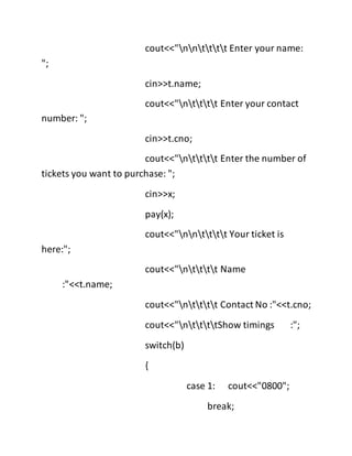 cout<<"nntttt Enter your name:
";
cin>>t.name;
cout<<"ntttt Enter your contact
number: ";
cin>>t.cno;
cout<<"ntttt Enter the number of
tickets you want to purchase: ";
cin>>x;
pay(x);
cout<<"nntttt Your ticket is
here:";
cout<<"ntttt Name
:"<<t.name;
cout<<"ntttt Contact No :"<<t.cno;
cout<<"nttttShow timings :";
switch(b)
{
case 1: cout<<"0800";
break;
 