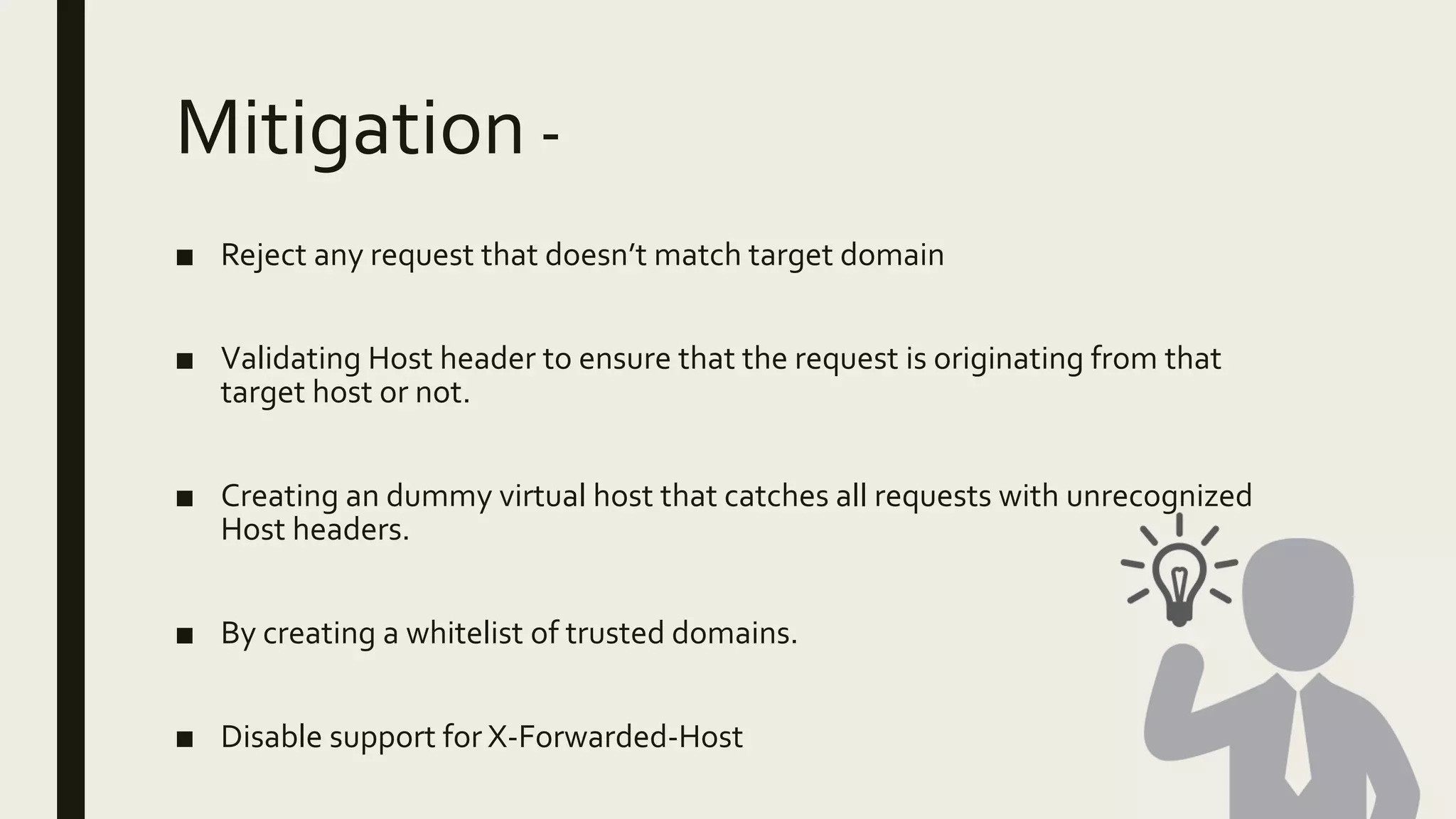 Mitigation -
■ Reject any request that doesn’t match target domain
■ Validating Host header to ensure that the request is originating from that
target host or not.
■ Creating an dummy virtual host that catches all requests with unrecognized
Host headers.
■ By creating a whitelist of trusted domains.
■ Disable support for X-Forwarded-Host
 