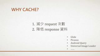 WHY CACHE?
1. 減少 request 次數
2. 降低 response 資料
• Glide
• Picasso
• Android Query
• Universal Image Loader
• ……
 