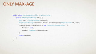 public class UserMaxAgeController : ApiController {
public HttpResponseMessage Get() {
User user = TestCacheHelper.getUser();
HttpResponseMessage response = Request.CreateResponse(HttpStatusCode.OK, user);
response.Headers.CacheControl = new CacheControlHeaderValue() {
Private = true,
MaxAge = TimeSpan.FromSeconds(10)
};
return response;
}
}
ONLY MAX-AGE
 
