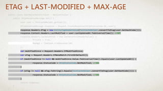public class UserNoCacheController : ApiController {
public HttpResponseMessage Get() {
User user = TestCacheHelper.getUser();
HttpResponseMessage response = Request.CreateResponse(HttpStatusCode.OK, user);
response.Headers.ETag = new EntityTagHeaderValue(TestCacheHelper.convertToEtag(user.GetHashCode()));
response.Content.Headers.LastModified = user.LastUpdatedAt.ToUniversalTime(); //GMT
response.Headers.CacheControl = new CacheControlHeaderValue() {
Private = true,
MaxAge = TimeSpan.FromSeconds(10)
};
var modifiedSince = Request.Headers.IfModifiedSince;
var eTag = Request.Headers.IfNoneMatch.FirstOrDefault();
if (modifiedSince != null && modifiedSince.Value.ToUniversalTime().Equals(user.LastUpdatedAt)) {
response.StatusCode = HttpStatusCode.NotModified; //304
}
if (eTag != null && eTag.ToString().Equals(TestCacheHelper.convertToEtag(user.GetHashCode()))) {
response.StatusCode = HttpStatusCode.NotModified; //304
}
return response;
}
}
ETAG + LAST-MODIFIED + MAX-AGE
 