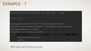 private final static int CACHE_SIZE = 10 * 1024 * 1024; // 10 MiB
/*reset code…*/
HttpLoggingInterceptor interceptor = new HttpLoggingInterceptor();
interceptor.setLevel(BuildConfig.DEBUG ? HttpLoggingInterceptor.Level.BODY :
HttpLoggingInterceptor.Level.NONE);
okHttpClient = new OkHttpClient.Builder()
.cache(new Cache(Example1Activity.this.getExternalCacheDir(), CACHE_SIZE))
.addInterceptor(interceptor)
.build();
設定 cache size 與 directory path
EXAMPLE - 1
 