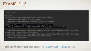 EXAMPLE - 2
/*reset code…*/
@Override
public Response intercept(Chain chain) throws IOException {
Request originalRequest = chain.request();
Response originalResponse = chain.proceed(chain.request());
String eTag = originalResponse.headers().get("ETag");
String lastModified = originalResponse.headers().get("Last-Modified");
cacheSharedPreferences.set(originalRequest.method(),originalRequest.url().toString(),
CacheSharedPreferences.Type.E_TAG,eTag);
cacheSharedPreferences.set(originalRequest.method(),originalRequest.url().toString(),
CacheSharedPreferences.Type.LAST_MODIFIED,lastModified);
return originalResponse;
}
透過 interceptor 將 response header 中的 ETag 與 Last-Modified 記下來
 