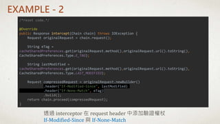 EXAMPLE - 2
/*reset code…*/
@Override
public Response intercept(Chain chain) throws IOException {
Request originalRequest = chain.request();
String eTag =
cacheSharedPreferences.get(originalRequest.method(),originalRequest.url().toString(),
CacheSharedPreferences.Type.E_TAG);
String lastModified =
cacheSharedPreferences.get(originalRequest.method(),originalRequest.url().toString(),
CacheSharedPreferences.Type.LAST_MODIFIED);
Request compressedRequest = originalRequest.newBuilder()
.header("If-Modified-Since", lastModified)
.header("If-None-Match", eTag)
.build();
return chain.proceed(compressedRequest);
}
透過 interceptor 在 request header 中添加驗證權杖
If-Modified-Since 與 If-None-Match
 