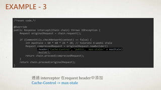 EXAMPLE - 3
透過 interceptor 在request header中添加
Cache-Control -> max-stale
/*reset code…*/
@Override
public Response intercept(Chain chain) throws IOException {
Request originalRequest = chain.request();
if (CommonUtils.checkNetwork(context) == false) {
int maxStale = 60 * 60 * 24 * 28; // tolerate 4-weeks stale
Request compressedRequest = originalRequest.newBuilder()
.header("Cache-Control", "public, max-stale=" + maxStale)
.build();
return chain.proceed(compressedRequest);
}
return chain.proceed(originalRequest);
}
 