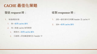 1. 檢查網路狀態
1. 無→使用 cache 資料
2. 有→檢查 cache 使用期限
1. 期限內→使用 cache 資料
2. 已過期→添加驗證權杖在 header 中
發送 request 時： 收到 response 時：
1. 200→儲存資料及相關 header 至 cache 中
2. 304→使用 cache 資料
CACHE 最佳化策略
 