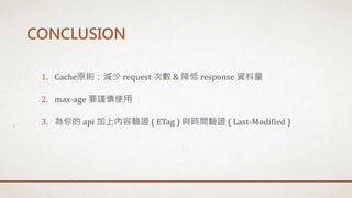 1. Cache原則：減少 request 次數 & 降低 response 資料量
2. max-age 要謹慎使用
3. 為你的 api 加上內容驗證 ( ETag ) 與時間驗證 ( Last-Modified )
CONCLUSION
 