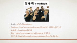 • Email： ct7ct7ct7@gmail.com
• Facebook：https://www.facebook.com/profile.php?id=100000140471745
• LinkedIn：https://goo.gl/j2bPIl
• Blog：https://anson-programming.blogspot.tw (安森瓦舍)
• 個人作品：https://play.google.com/store/apps/developer?id=CityOne
 