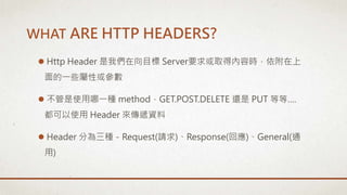  Http Header 是我們在向目標 Server要求或取得內容時，依附在上
面的一些屬性或參數
 不管是使用哪一種 method，GET.POST.DELETE 還是 PUT 等等….
都可以使用 Header 來傳遞資料
 Header 分為三種－Request(請求)、Response(回應)、General(通
用)
WHAT ARE HTTP HEADERS?
 