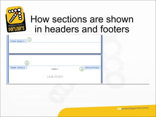How sections are shown
           in headers and footers
                                                   As the picture shows,
                                                   the header and footer
                                                   areas indicate the
                                                   sections and give
                                                   each a number.


This footer is at the end of section 1.

The header below is at the start of section 2.

And you’ll notice another tab: Same as Previous.
 