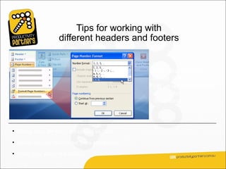 Tips for working with
                  different headers and footers


                                              Keep the following
                                              things in mind as you
                                              set up unique headers
                                              and footers in a
                                              document.



• Break links for each document section.

• Break header and footer links separately.

• Mind your page numbering.
 
