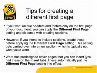 Tips for creating a
                different first page
• If you want unique headers and footers only on the first page
  of your document, you can apply the Different First Page
  setting and dispense with creating sections.

• However, if you intend to include sections, create those
  before applying the Different First Page setting. This setting
  gets carried over into a new section, which is typically not
  what you’d want.

• Word has predesigned cover pages that you can insert (you
  find these on the Insert tab). These automatically put the
  Different First Page setting into effect.
 