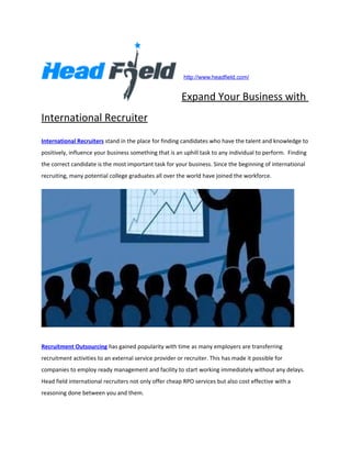 http://www.headfield.com/


                                                         Expand Your Business with
International Recruiter
International Recruiters stand in the place for finding candidates who have the talent and knowledge to
positively, influence your business something that is an uphill task to any individual to perform. Finding
the correct candidate is the most important task for your business. Since the beginning of international
recruiting, many potential college graduates all over the world have joined the workforce.




Recruitment Outsourcing has gained popularity with time as many employers are transferring
recruitment activities to an external service provider or recruiter. This has made it possible for
companies to employ ready management and facility to start working immediately without any delays.
Head field international recruiters not only offer cheap RPO services but also cost effective with a
reasoning done between you and them.
 