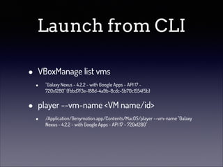 Launch from CLI
•
•

VBoxManage list vms
•

"Galaxy Nexus - 4.2.2 - with Google Apps - API 17 720x1280" {fbbd7f3e-188d-4a9b-8cdc-5b70c1554f5b}

player --vm-name <VM name/id>
•

/Application/Genymotion.app/Contents/MacOS/player --vm-name "Galaxy
Nexus - 4.2.2 - with Google Apps - API 17 - 720x1280"

 