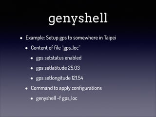 genyshell
•

Example: Setup gps to somewhere in Taipei

•

•

Content of ﬁle “gps_loc”

•
•
•

gps setstatus enabled
gps setlatitude 25.03
gps setlongitude 121.54

Command to apply conﬁgurations

•

genyshell -f gps_loc

 