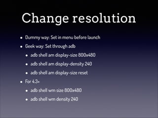 Change resolution
•
•

•

Dummy way: Set in menu before launch
Geek way: Set through adb

•
•
•

adb shell am display-size 800x480
adb shell am display-density 240
adb shell am display-size reset

For 4.3+

•
•

adb shell wm size 800x480
adb shell wm density 240

 