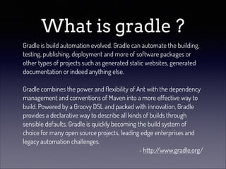 What is gradle ?
Gradle is build automation evolved. Gradle can automate the building,
testing, publishing, deployment and more of software packages or
other types of projects such as generated static websites, generated
documentation or indeed anything else.
!
Gradle combines the power and ﬂexibility of Ant with the dependency
management and conventions of Maven into a more effective way to
build. Powered by a Groovy DSL and packed with innovation, Gradle
provides a declarative way to describe all kinds of builds through
sensible defaults. Gradle is quickly becoming the build system of
choice for many open source projects, leading edge enterprises and
legacy automation challenges.
- http:/
/www.gradle.org/

 