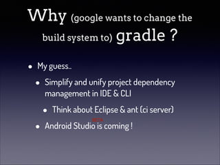 Why (google wants to change the
build system to) gradle ?
•

My guess..

•
•

Simplify and unify project dependency
management in IDE & CLI

•

Think about Eclipse & ant (ci server)
BETA

Android Studio is coming !

 