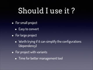 Should I use it ?
•
•
•

For small project

•

Easy to convert

For large project

•

Worth trying if it can simplify the conﬁgurations
(dependency)

For project with variants

•

Time for better management tool

 