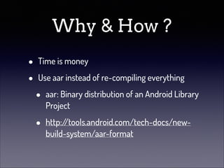 Why & How ?
•
•

Time is money
Use aar instead of re-compiling everything

•

aar: Binary distribution of an Android Library
Project

•

http:/
/tools.android.com/tech-docs/newbuild-system/aar-format

 