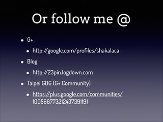 Or follow me @
•
•
•

G+

•

http:/
/google.com/proﬁles/shakalaca

Blog

•

http:/
/23pin.logdown.com

Taipei GDG (G+ Community)

•

https:/
/plus.google.com/communities/
100566773212437391191

 