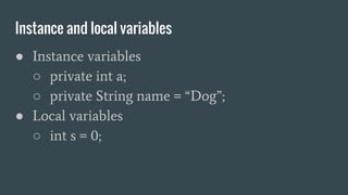 Instance and local variables
● Instance variables
○ private int a;
○ private String name = “Dog”;
● Local variables
○ int s = 0;