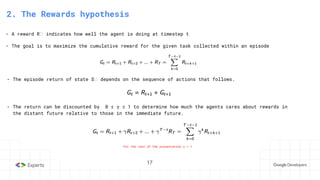 17
2. The Rewards hypothesis
- A reward Rₜ indicates how well the agent is doing at timestep t
- The goal is to maximize the cumulative reward for the given task collected within an episode
- The episode return of state Sₜ depends on the sequence of actions that follows.
- The return can be discounted by 0 ≤ 𝛄 ≤ 1 to determine how much the agents cares about rewards in
the distant future relative to those in the immediate future.
For the rest of the presentation 𝛄 = 1
 