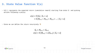 19
3. State Value function V(s)
- V(Sₜ) represents the expected return (cumulative reward) starting from state Sₜ and picking
actions following a policy
- Since we can define the return recursively 󰗉
 