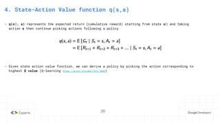 20
3. State-Action Value function
4. State-Action Value function q(s,a)
- q(sₜ, a) represents the expected return (cumulative reward) starting from state sₜ and taking
action a then continue picking actions following a policy
- Given state action value function, we can derive a policy by picking the action corresponding to
highest Q value (Q-learning https://arxiv.org/abs/1312.5602)
20
 
