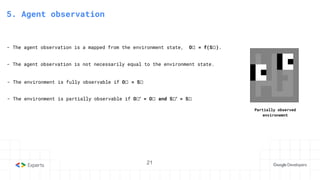 21
3. State-Action Value function
5. Agent observation
- The agent observation is a mapped from the environment state, Oₜ = f(Sₜ).
- The agent observation is not necessarily equal to the environment state.
- The environment is fully observable if Oₜ = Sₜ
- The environment is partially observable if Oₜʹ = Oₜ and Sₜʹ = Sₜ
21
Partially observed
environemnt
 