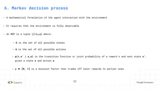 22
- A mathematical formulation of the agent interaction with the environment
- It requires that the environment is fully observable
6. Markov decision process
- An MDP is a tuple (S, A, p, γ) where:
- S is the set of all possible states
- A is the set of all possible actions
- p(r,s′ | s,a) is the transition function or joint probability of a reward r and next state s′,
given a state s and action a
- γ ∈ [0, 1] is a discount factor that trades off later rewards to earlier ones
 