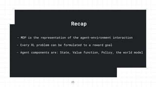Recap
- MDP is the representation of the agent-environment interaction
25
- Every RL problem can be formulated to a reward goal
- Agent components are: State, Value function, Policy, the world model
 