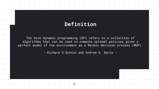 Definition
The term dynamic programming (DP) refers to a collection of
algorithms that can be used to compute optimal policies given a
perfect model of the environment as a Markov decision process (MDP).
- Richard S.Sutton and Andrew G. Barto -
37
 