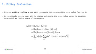 38
3. State-Action Value function
1. Policy Evaluation
- Given an arbitrary policy π ,we want to compute the corresponding state value function V𝜋
- We iteratively iterate over all the states and update the state value using the equation
below until we reach a state of convergence
38
 