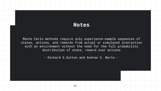 Notes
Monte Carlo methods require only experience—sample sequences of
states, actions, and rewards from actual or simulated interaction
with an environment without the need for the full probability
distribution of state, reward over actions
- Richard S.Sutton and Andrew G. Barto -
44
 