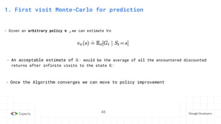 45
3. State-Action Value function
1. First visit Monte-Carlo for prediction
- Given an arbitrary policy π ,we can estimate V𝜋
- Once the Algorithm converges we can move to policy improvement
- An acceptable estimate of Gₜ would be the average of all the encountered discounted
returns after infinite visits to the state Gₜ
45
 
