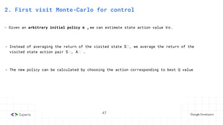 47
3. State-Action Value function
2. First visit Monte-Carlo for control
- Given an arbitrary initial policy π ,we can estimate state action value V𝜋.
- Instead of averaging the return of the visited state Sₜ, we average the return of the
visited state action pair Sₜ, Aₜ .
- The new policy can be calculated by choosing the action corresponding to best Q value
47
 