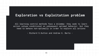 Exploration vs Exploitation problem
49
All learning control methods face a dilemma: they seek to learn
action values conditional on subsequent optimal behavior, but they
need to behave non-optimally in order to explore all actions
- Richard S.Sutton and Andrew G. Barto -
 