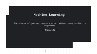 Machine Learning
The science of getting computers to act without being explicitly
programmed.
- Andrew Ng -
5
 