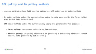 50
3. State-Action Value function
Off policy and On policy methods
- Learning control methods fall into two categories: off policy and on policy methods
- On policy methods update the current policy using the data generated by the former (which
what we have been doing so far)
- Off policy methods update the current policy using data generated by two policies
- Target policy: the current policy being learned about
- Behavior policy: the policy responsible of generating a exploratory behavior ( random
actions, data generated by old policies )
50
 