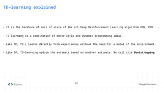 54
3. State-Action Value function
TD-learning explained
- TD-learning is a combination of monte-carlo and dynamic programming ideas.
- It is the backbone of most of state of the art Deep Reinforcement Learning algorithm DQN, PPO ...
- Like DP, TD-learning update the estimate based on another estimate. We call this Bootstrapping
- Like MC, TD-L learns directly from experiences without the need for a model of the environment.
54
 