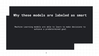 Why these models are labeled as smart
Machine Learning models are able to learn to make decisions to
achieve a predetermined goal
8
 