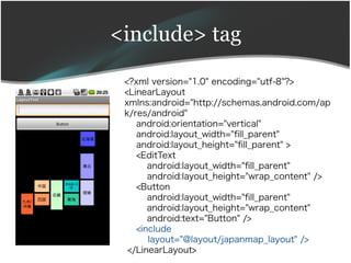 <include> tag

 <?xml version="1.0" encoding="utf-8"?>
 <LinearLayout
 xmlns:android="http://schemas.android.com/ap
 k/res/android"
    android:orientation="vertical"
    android:layout_width="fll_parent"
    android:layout_height="fll_parent" >
    <EditText
       android:layout_width="fll_parent"
       android:layout_height="wrap_content" />
    <Button
       android:layout_width="fll_parent"
       android:layout_height="wrap_content"
       android:text="Button" />
    <include
       layout="@layout/japanmap_layout" />
  </LinearLayout>
 