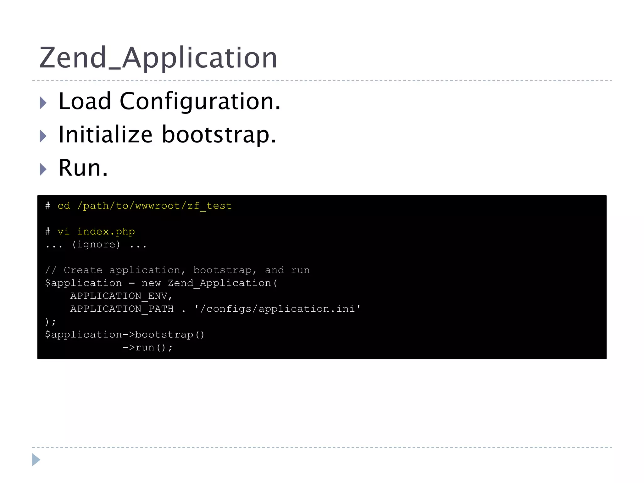 Zend_Application  Load Configuration.  Initialize bootstrap.  Run. # cd /path/to/wwwroot/zf_test # vi index.php ... (ignore) ... // Create application, bootstrap, and run $application = new Zend_Application( APPLICATION_ENV, APPLICATION_PATH . '/configs/application.ini' ); $application->bootstrap() ->run(); 