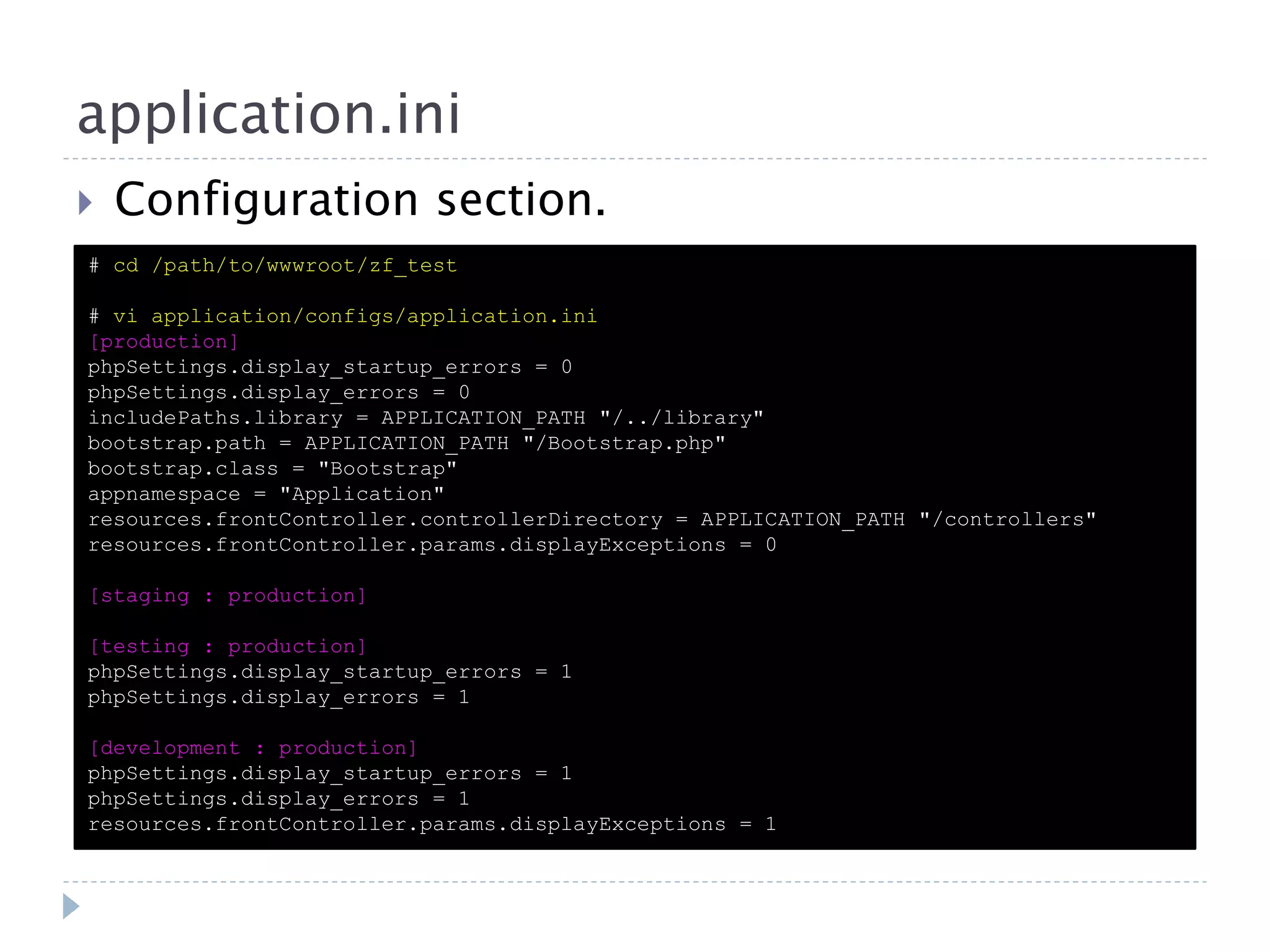 application.ini  Configuration section. # cd /path/to/wwwroot/zf_test # vi application/configs/application.ini [production] phpSettings.display_startup_errors = 0 phpSettings.display_errors = 0 includePaths.library = APPLICATION_PATH "/../library" bootstrap.path = APPLICATION_PATH "/Bootstrap.php" bootstrap.class = "Bootstrap" appnamespace = "Application" resources.frontController.controllerDirectory = APPLICATION_PATH "/controllers" resources.frontController.params.displayExceptions = 0 [staging : production] [testing : production] phpSettings.display_startup_errors = 1 phpSettings.display_errors = 1 [development : production] phpSettings.display_startup_errors = 1 phpSettings.display_errors = 1 resources.frontController.params.displayExceptions = 1 