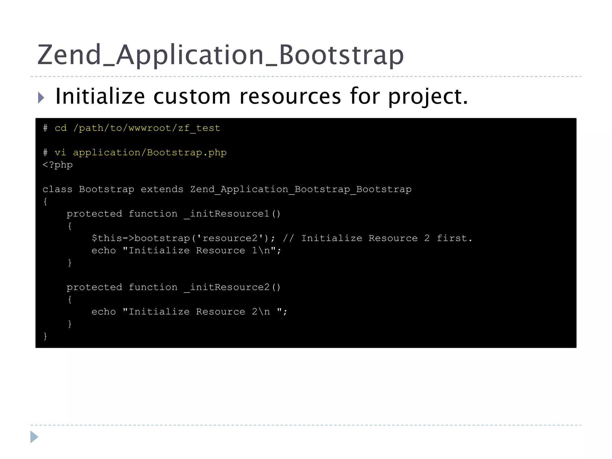 Zend_Application_Bootstrap  Initialize custom resources for project. # cd /path/to/wwwroot/zf_test # vi application/Bootstrap.php <?php class Bootstrap extends Zend_Application_Bootstrap_Bootstrap { protected function _initResource1() { $this->bootstrap('resource2'); // Initialize Resource 2 first. echo "Initialize Resource 1n"; } protected function _initResource2() { echo "Initialize Resource 2n "; } } 